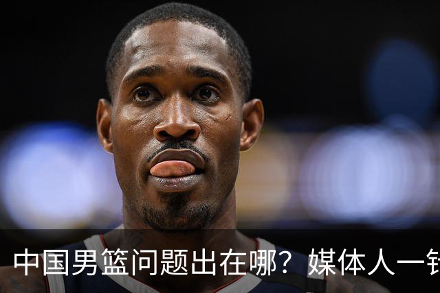 中国男篮问题出在哪？媒体人一针见血：亚运会无缘决赛真不怪球员
